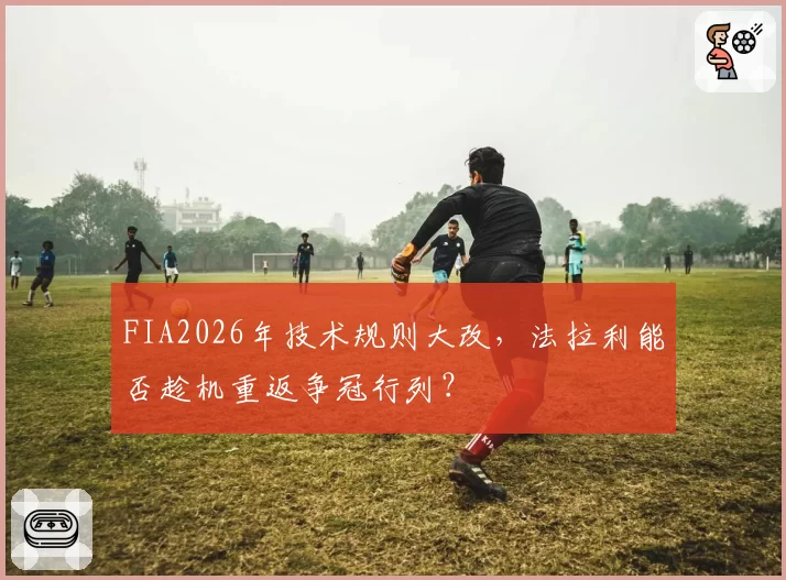 FIA2026年技术规则大改，法拉利能否趁机重返争冠行列？