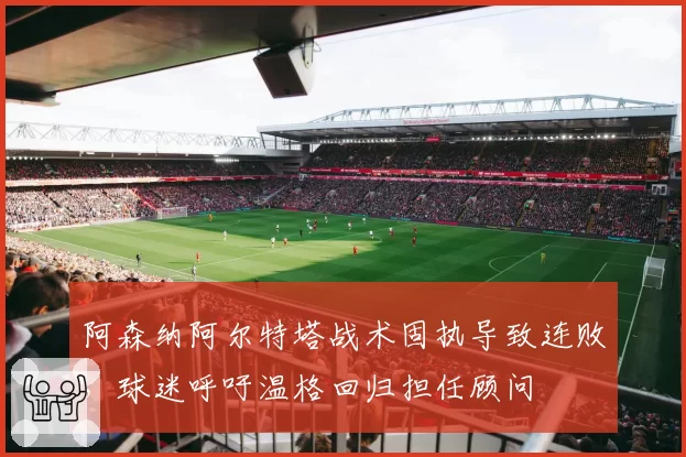 阿森纳阿尔特塔战术固执导致连败，球迷呼吁温格回归担任顾问