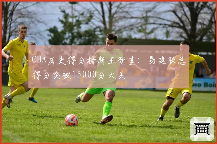 CBA历史得分榜新王登基：易建联总得分突破15000分大关