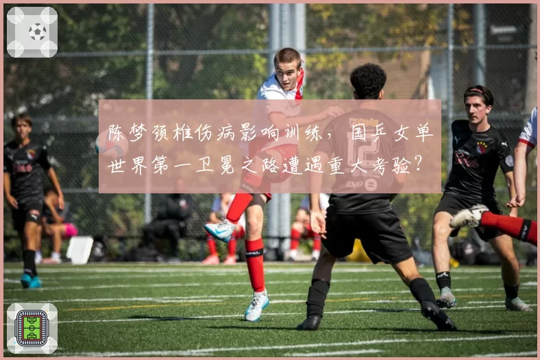 陈梦颈椎伤病影响训练，国乒女单世界第一卫冕之路遭遇重大考验？
