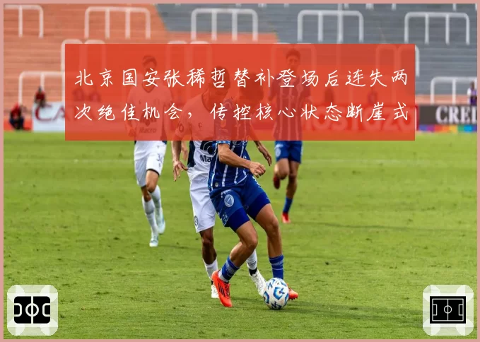 北京国安张稀哲替补登场后连失两次绝佳机会，传控核心状态断崖式下滑成战术隐患