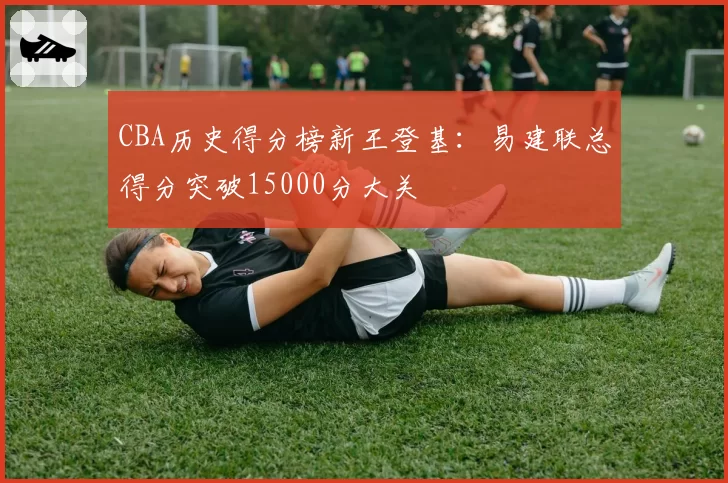 CBA历史得分榜新王登基：易建联总得分突破15000分大关
