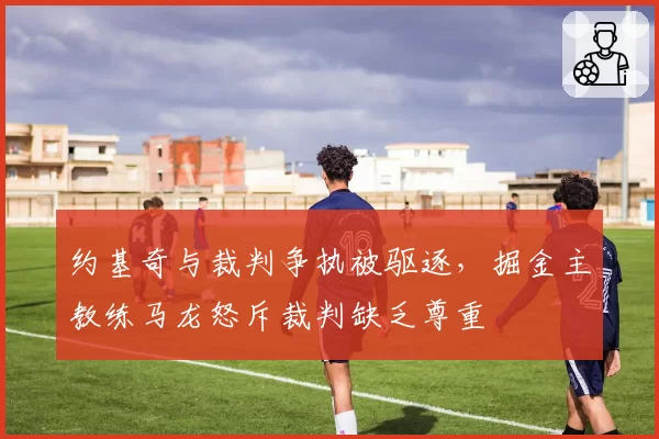 约基奇与裁判争执被驱逐,掘金主教练马龙怒斥裁判缺乏尊重