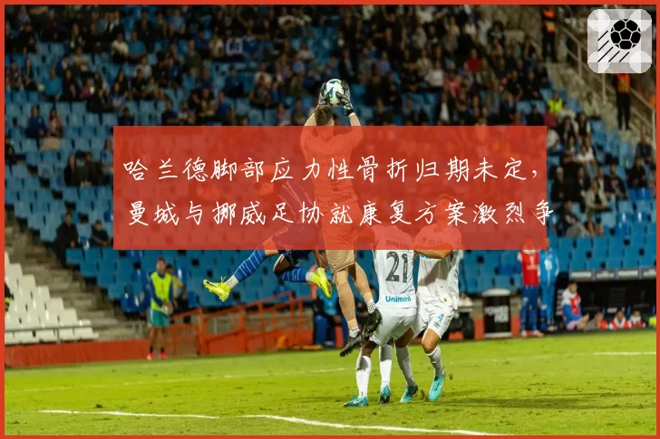 哈兰德脚部应力性骨折归期未定，曼城与挪威足协就康复方案激烈争执