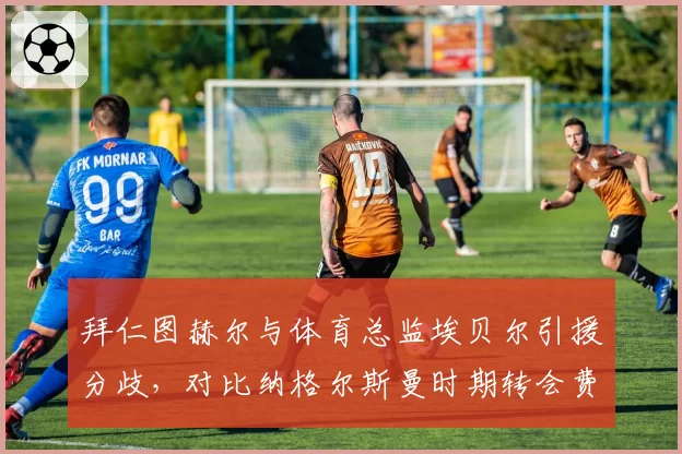 拜仁图赫尔与体育总监埃贝尔引援分歧，对比纳格尔斯曼时期转会费更高效