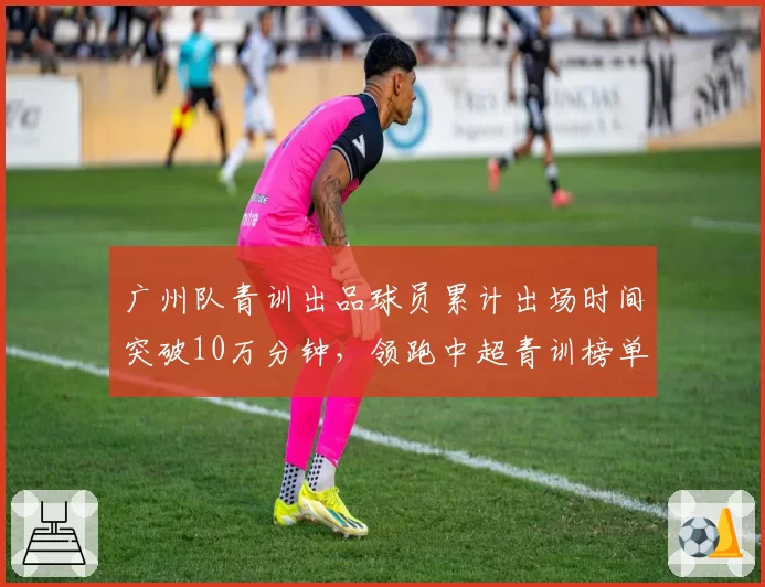 广州队青训出品球员累计出场时间突破10万分钟，领跑中超青训榜单