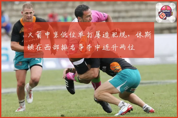 火箭申京低位单打屡造犯规，休斯顿在西部排名争夺中连升两位