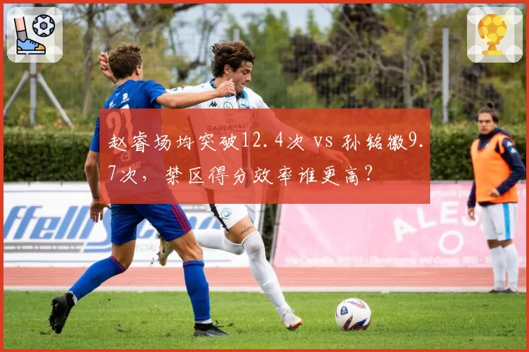 赵睿场均突破12.4次 vs 孙铭徽9.7次，禁区得分效率谁更高？