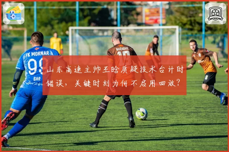 山东高速主帅王晗质疑技术台计时错误，关键时刻为何不启用回放？