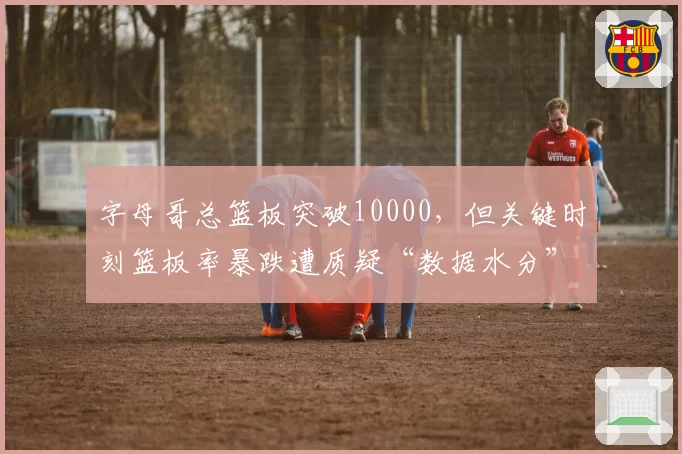 字母哥总篮板突破10000，但关键时刻篮板率暴跌遭质疑“数据水分”