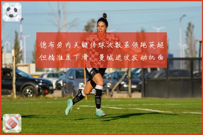 德布劳内关键传球次数虽领跑英超但精准度下滑，曼城进攻发动机面临年龄危机