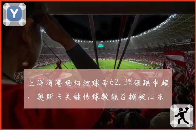 上海海港场均控球率62.3%领跑中超,奥斯卡关键传球数能否撕破山东泰山防线?