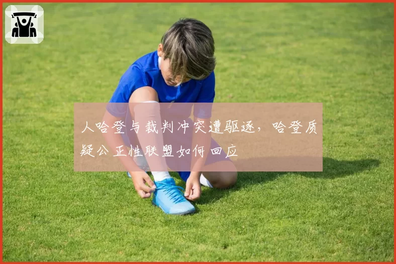 人哈登与裁判冲突遭驱逐，哈登质疑公正性联盟如何回应