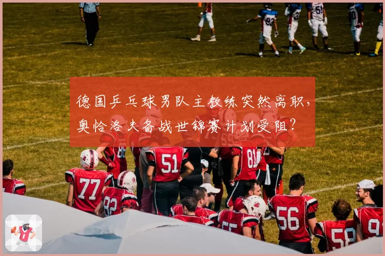 德国乒乓球男队主教练突然离职，奥恰洛夫备战世锦赛计划受阻？