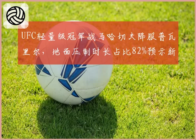 UFC轻量级冠军战马哈切夫降服普瓦里尔,地面压制时长占比82%预示新王朝?