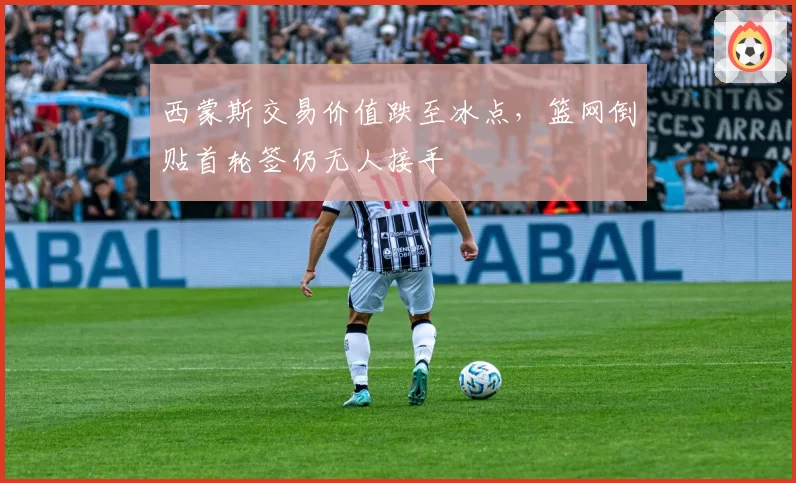 西蒙斯交易价值跌至冰点，篮网倒贴首轮签仍无人接手