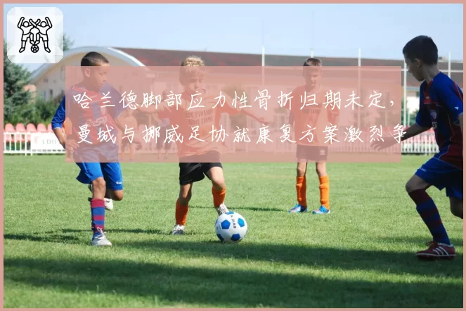 哈兰德脚部应力性骨折归期未定，曼城与挪威足协就康复方案激烈争执