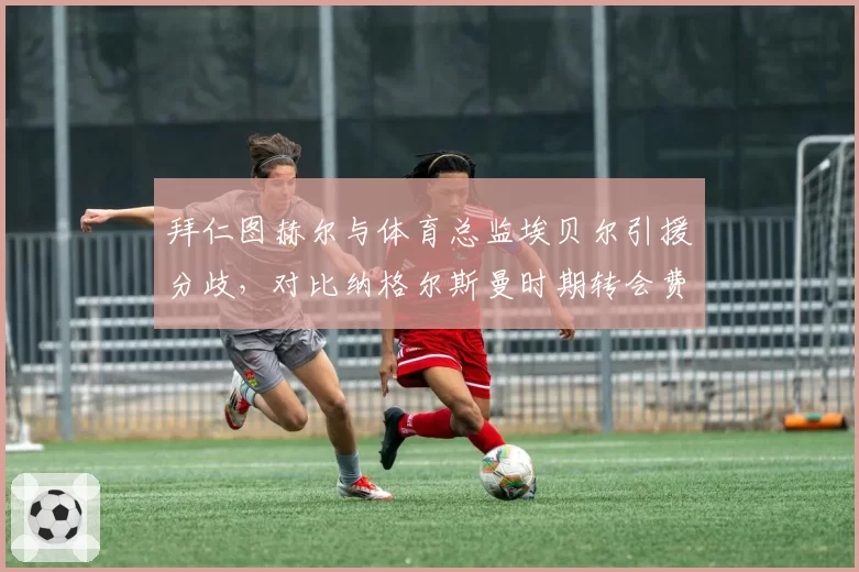 拜仁图赫尔与体育总监埃贝尔引援分歧，对比纳格尔斯曼时期转会费更高效