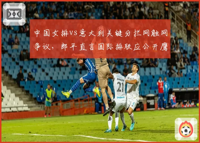 中国女排vs意大利关键分拦网触网争议,郎平直言国际排联应公开鹰眼数据