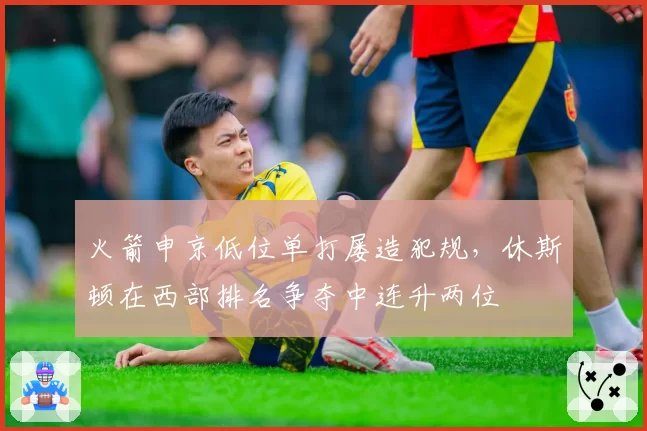 火箭申京低位单打屡造犯规,休斯顿在西部排名争夺中连升两位