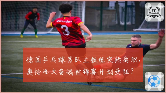 德国乒乓球男队主教练突然离职，奥恰洛夫备战世锦赛计划受阻？