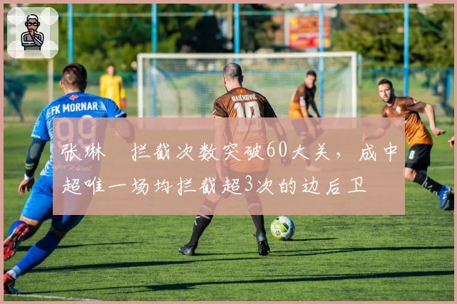 张琳芃拦截次数突破60大关，成中超唯一场均拦截超3次的边后卫