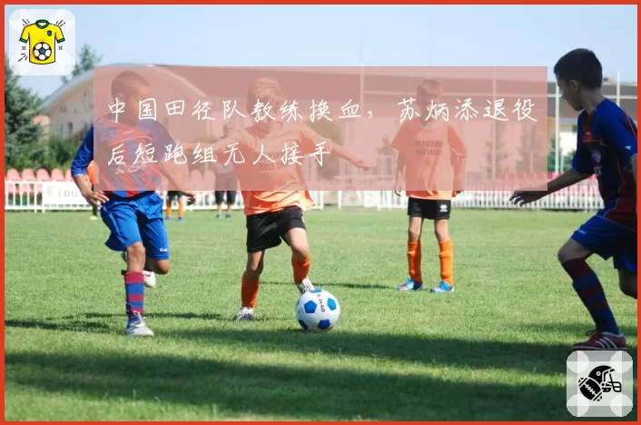 中国田径队教练换血，苏炳添退役后短跑组无人接手