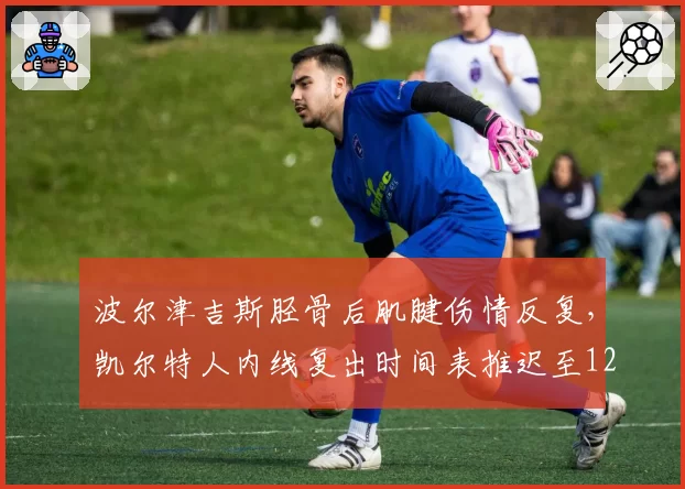波尔津吉斯胫骨后肌腱伤情反复,凯尔特人内线复出时间表推迟至12月下旬