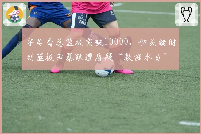 字母哥总篮板突破10000，但关键时刻篮板率暴跌遭质疑“数据水分”