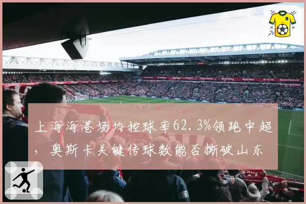上海海港场均控球率62.3%领跑中超，奥斯卡关键传球数能否撕破山东泰山防线？