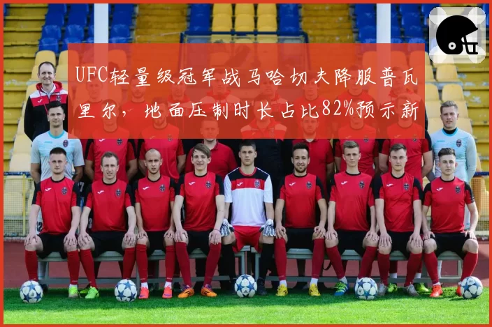 UFC轻量级冠军战马哈切夫降服普瓦里尔，地面压制时长占比82%预示新王朝？