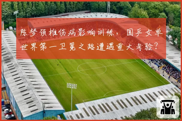 陈梦颈椎伤病影响训练,国乒女单世界第一卫冕之路遭遇重大考验?